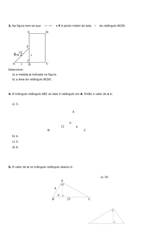 3. Na figura tem-se que   AB ≅BC
                                         e F é ponto médio do lado      BE
                                                                             do retângulo BCDE.

              E            D



              F

    6 2           x

   A      x   B             C
Determine:
  a) a medida x indicada na figura.
  b) a área do retângulo BCDE.




4. O triângulo retângulo ABC ao lado é retângulo em A. Então o valor de x é:


  a) 3.

                                                        A


                                                    6
                                              12            x
                            B                                   C
  b) 4.
  c) 5.
  d) 6.




5. O valor de x no triângulo retângulo abaixo é:


                                                                             a) 10.
                                              A
                                              •

                                     x

                                          9   •
                                 B                 25               C


                                                                                      •




                                                                                          •
 