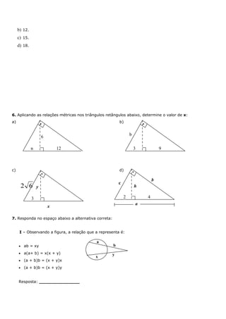 b) 12.
     c) 15.
     d) 18.




6. Aplicando as relações métricas nos triângulos retângulos abaixo, determine o valor de x:
a)                    •
                                                          b)                  •


                                                                  b
                      6

              n               12                                      3                   9



c)                                                        d)          •
                      •

                                                                                      b
                                                          c
         2 6      y                                                       h

              3                                               2                   4
                                                                          a
                          x

7. Responda no espaço abaixo a alternativa correta:


      I – Observando a figura, a relação que a representa é:

                                             a
     •   ab = xy                                      b
     •   a(a+ b) = x(x + y)                           y
                                             x
     •   (a + b)b = (x + y)x
     •   (a + b)b = (x + y)y


     Resposta: _______________
 