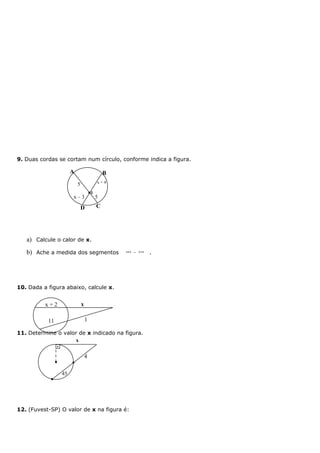 9. Duas cordas se cortam num círculo, conforme indica a figura.

                     A                       B
                                         x+4
                         5
                                     I
                     x–3                 5

                             D           C




   a) Calcule o calor de x.
   b) Ache a medida dos segmentos                BI   e   DI
                                                               .




10. Dada a figura abaixo, calcule x.


          x+2                x

           11                    1

11. Determine o valor de x indicado na figura.
                     x


                                 4

                45




12. (Fuvest-SP) O valor de x na figura é:
 