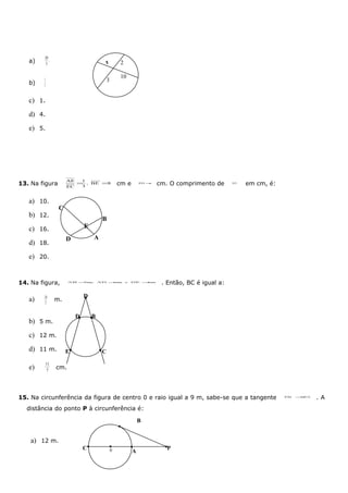 20
   a)   3
           .                           x            2

                                                    10
   b)
        3
          .                                3
        5


   c) 1.
   d) 4.
   e) 5.




                     AE    1
13. Na figura        EC
                          = , BE =8
                           3
                                                   cm e         ED =6
                                                                        cm. O comprimento de      AC,
                                                                                                        em cm, é:


   a) 10.
                 C
   b) 12.
                                       B
   c) 16.                     E

                     D            A
   d) 18.
   e) 20.


14. Na figura,        AB =
                         7 m,         AD =
                                         6m             e   DE =
                                                               4m
                                                                         . Então, BC é igual a:

        24                    D
   a)           m.
        7

                          D       B
   b) 5 m.
   c) 12 m.
   d) 11 m.          E                 C

           11
   e)      7
                cm.




15. Na circunferência da figura de centro 0 e raio igual a 9 m, sabe-se que a tangente                              PB   =
                                                                                                                         2 PA
                                                                                                                                .A
  distância do ponto P à circunferência é:

                                                                B


    a) 12 m.
                              C                0                           P
                                                            A
 