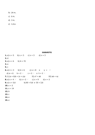 b) 24 m.
       c) 6 m.
       d) 3 m.
       e) n.d.a.




                                                         GABARITO
1. a) x = 5          b) x = 3      c) x = 3          d) x = 3
2. d
3. a) x = 6          b) A = 72
4. a
5. c
6. a) n = 3          b) b = 6          c) x = 8      e     y =    15




  d) a = 6           b=2   6
                                   c=2     3
                                                  e h=2    2




7. I) (a + b)b = (x + y)y                II) x² = ab             III) ab = xy
8. a) x = 4      6
                       b) x = 2    5
                                          c) x = 9        d) x = 2
9. a) x = 5,6                  b) BI = 9,6 e DI = 2,6
10. x = 2
11. x = 14
12. b
13. c
14. e
15. e
 