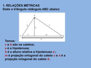 1. RELAÇÕES MÉTRICAS
Dado o triângulo retângulo ABC abaixo:
Temos:
c e b são os catetos;
a é a hipotenusa;
h é a altura relativa a hipotenusa a ;
m é projeção ortogonal do cateto c e n é a
projeção ortogonal do cateto b .
 