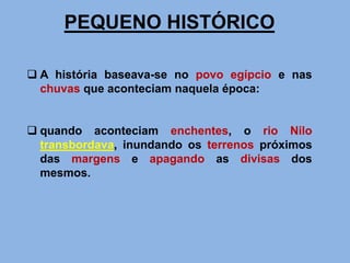 PEQUENO HISTÓRICO
 A história baseava-se no povo egípcio e nas
chuvas que aconteciam naquela época:
 quando aconteciam enchentes, o rio Nilo
transbordava, inundando os terrenos próximos
das margens e apagando as divisas dos
mesmos.
 