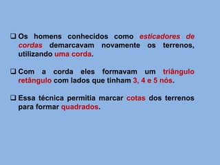 Os homens conhecidos como esticadores de
cordas demarcavam novamente os terrenos,
utilizando uma corda.
 Com a corda eles formavam um triângulo
retângulo com lados que tinham 3, 4 e 5 nós.
 Essa técnica permitia marcar cotas dos terrenos
para formar quadrados.
 