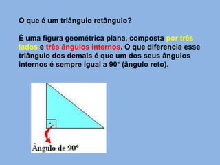 O que é um triângulo retângulo?
É uma figura geométrica plana, composta por três
lados e três ângulos internos. O que diferencia esse
triângulo dos demais é que um dos seus ângulos
internos é sempre igual a 90° (ângulo reto).
 