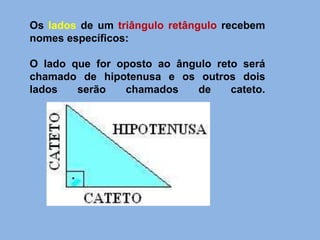 Os lados de um triângulo retângulo recebem
nomes específicos:
O lado que for oposto ao ângulo reto será
chamado de hipotenusa e os outros dois
lados serão chamados de cateto.
 