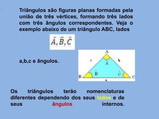Triângulos são figuras planas formadas pela
união de três vértices, formando três lados
com três ângulos correspondentes. Veja o
exemplo abaixo de um triângulo ABC, lados
a,b,c e ângulos.
.
Os triângulos terão nomenclaturas
diferentes dependendo dos seus lados e de
seus ângulos internos.
 