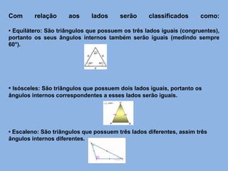 Com relação aos lados serão classificados como:
• Equilátero: São triângulos que possuem os três lados iguais (congruentes),
portanto os seus ângulos internos também serão iguais (medindo sempre
60°).
• Isósceles: São triângulos que possuem dois lados iguais, portanto os
ângulos internos correspondentes a esses lados serão iguais.
• Escaleno: São triângulos que possuem três lados diferentes, assim três
ângulos internos diferentes.
 