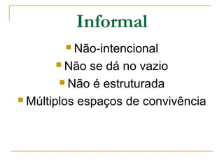 Informal
Não-intencional
 Não se dá no vazio
 Não é estruturada
 Múltiplos espaços de convivência


 