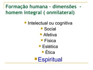Formação humana – dimensões homem integral ( onmilateral)


Intelectual ou cognitiva
 Social
 Afetiva
 Física
 Estética
 Ética
 Espiritual

 