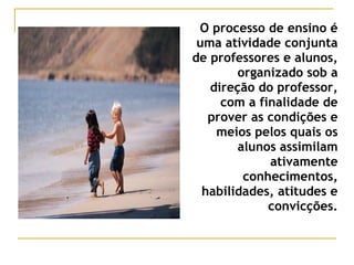 O processo de ensino é
uma atividade conjunta
de professores e alunos,
organizado sob a
direção do professor,
com a finalidade de
prover as condições e
meios pelos quais os
alunos assimilam
ativamente
conhecimentos,
habilidades, atitudes e
convicções.

 