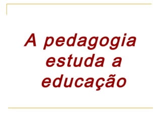 A pedagogia
estuda a
educação

 