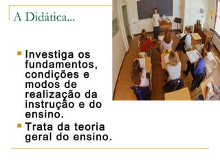 A Didática...
Investiga os
fundamentos,
condições e
modos de
realização da
instrução e do
ensino.
 Trata da teoria
geral do ensino.


 