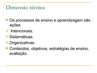 Dimensão técnica







Os processos de ensino e aprendizagem são
ações:
Intencionais.
Sistemáticas.
Organizativas.
Conteúdos, objetivos, estratégias de ensino,
avaliação.

 