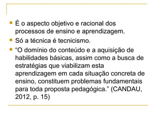 




É o aspecto objetivo e racional dos
processos de ensino e aprendizagem.
Só a técnica é tecnicismo.
“O domínio do conteúdo e a aquisição de
habilidades básicas, assim como a busca de
estratégias que viabilizam esta
aprendizagem em cada situação concreta de
ensino, constituem problemas fundamentais
para toda proposta pedagógica.” (CANDAU,
2012, p. 15)

 