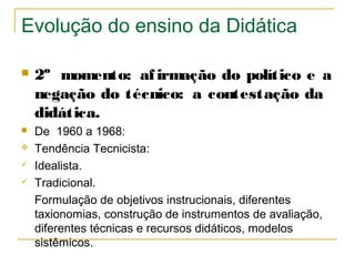 Evolução do ensino da Didática


2º momento: af irmação do político e a
negação do técnico: a contestação da
didática.



De 1960 a 1968:
Tendência Tecnicista:
Idealista.
Tradicional.
Formulação de objetivos instrucionais, diferentes
taxionomias, construção de instrumentos de avaliação,
diferentes técnicas e recursos didáticos, modelos
sistêmicos.





 