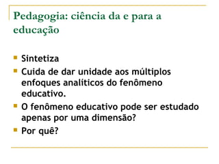 Pedagogia: ciência da e para a
educação







Sintetiza
Cuida de dar unidade aos múltiplos
enfoques analíticos do fenômeno
educativo.
O fenômeno educativo pode ser estudado
apenas por uma dimensão?
Por quê?

 