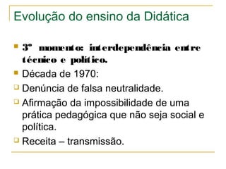 Evolução do ensino da Didática
3º momento: interdependência entre
técnico e político.
 Década de 1970:
 Denúncia de falsa neutralidade.
 Afirmação da impossibilidade de uma
prática pedagógica que não seja social e
política.
 Receita – transmissão.


 