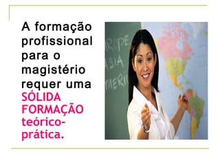 A formação
profissional
para o
magistério
requer uma
SÓLIDA
FORMAÇÃO
teóricoprática.

 