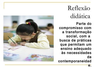 Reflexão
didática
Parte do
compromisso com
a transformação
social, com a
busca de práticas
que permitam um
ensino adequado
às necessidades
da
contemporaneidad
e.

 