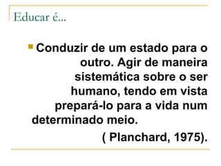 Educar é...
Conduzir de um estado para o
outro. Agir de maneira
sistemática sobre o ser
humano, tendo em vista
prepará-lo para a vida num
determinado meio.
( Planchard, 1975).



 