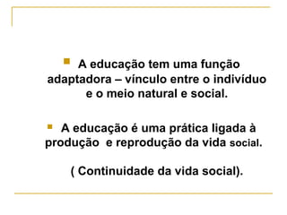  A educação tem uma função

adaptadora – vínculo entre o indivíduo
e o meio natural e social.
A educação é uma prática ligada à
produção e reprodução da vida social.


( Continuidade da vida social).

 