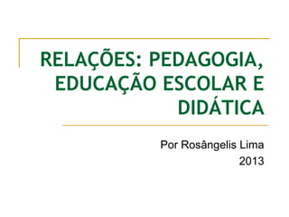 RELAÇÕES: PEDAGOGIA,
EDUCAÇÃO ESCOLAR E
DIDÁTICA
Por Rosângelis Lima
2013

 