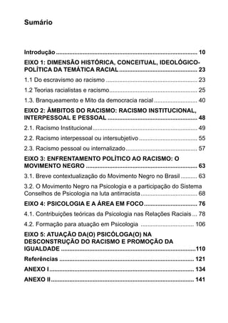 Sumário
Introdução...................................................................................... 10
EIXO 1: DIMENSÃO HISTÓRICA, CONCEITUAL, IDEOLÓGICO-
POLÍTICA DA TEMÁTICA RACIAL................................................ 23
1.1 Do escravismo ao racismo........................................................ 23
1.2 Teorias racialistas e racismo...................................................... 25
1.3. Branqueamento e Mito da democracia racial........................... 40
EIXO 2: ÂMBITOS DO RACISMO: RACISMO INSTITUCIONAL,
INTERPESSOAL E PESSOAL....................................................... 48
2.1. Racismo Institucional................................................................ 49
2.2. Racismo interpessoal ou intersubjetivo.................................... 55
2.3. Racismo pessoal ou internalizado............................................ 57
EIXO 3: ENFRENTAMENTO POLÍTICO AO RACISMO: O
MOVIMENTO NEGRO.................................................................... 63
3.1. Breve contextualização do Movimento Negro no Brasil........... 63
3.2. O Movimento Negro na Psicologia e a participação do Sistema
Conselhos de Psicologia na luta antirracista................................... 68
EIXO 4: PSICOLOGIA E A ÁREA EM FOCO................................. 76
4.1. Contribuições teóricas da Psicologia nas Relações Raciais.... 78
4.2. Formação para atuação em Psicologia ................................. 106
EIXO 5: ATUAÇÃO DA(O) PSICÓLOGA(O) NA
DESCONSTRUÇÃO DO RACISMO E PROMOÇÃO DA
IGUALDADE..................................................................................110
Referências.................................................................................. 121
ANEXO I........................................................................................ 134
ANEXO II....................................................................................... 141
 