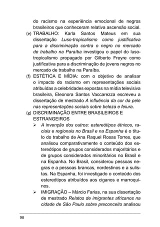 98
do racismo na experiência emocional de negros
brasileiros que conheceram relativa ascensão social.
(e)	 TRABALHO: Karla Santos Mateus em sua
dissertação Luso-tropicalismo como justificativa
para a discriminação contra o negro no mercado
de trabalho na Paraíba investigou o papel do luso-
tropicalismo propagado por Gilberto Freyre como
justificativa para a discriminação de jovens negros no
mercado de trabalho na Paraíba.
(f)	 ESTÉTICA E MÍDIA: com o objetivo de analisar
o impacto do racismo em representações sociais
atribuídas a celebridades expostas na mídia televisiva
brasileira, Eleonora Santos Vaccarezza escreveu a
dissertação de mestrado A influência da cor da pele
nas representações sociais sobre beleza e feiura.
(g)	 DISCRIMINAÇÃO ENTRE BRASILEIROS E
ESTRANGEIROS
Ø	A invenção dos outros: estereótipos étnicos, ra-
ciais e regionais no Brasil e na Espanha é o títu-
lo do trabalho de Ana Raquel Rosas Torres, que
analisou comparativamente o conteúdo dos es-
tereótipos de grupos considerados majoritários e
de grupos considerados minoritários no Brasil e
na Espanha. No Brasil, considerou pessoas ne-
gras e a pessoas brancas, nordestinos e a sulis-
tas. Na Espanha, foi investigado o conteúdo dos
estereótipos atribuídos aos ciganos e marroqui-
nos.
Ø	IMIGRAÇÃO – Márcio Farias, na sua dissertação
de mestrado Relatos de imigrantes africanos na
cidade de São Paulo sobre preconceito analisou
 