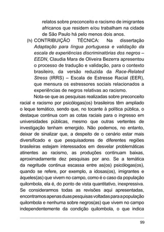 99
relatos sobre preconceito e racismo de imigrantes
africanos que residem e/ou trabalham na cidade
de São Paulo há pelo menos dois anos.
(h)	CONTRIBUIÇÃO TÉCNICA: Na dissertação
Adaptação para língua portuguesa e validação da
escala de experiências discriminatórias dos negros –
EEDN, Claudia Mara de Oliveira Bezerra apresentou
o processo de tradução e validação, para o contexto
brasileiro, da versão reduzida da  Race-Related
Stress (IRRS) – Escala de Estresse Racial (EER),
que mensura os estressores sociais relacionados a
experiências de negros relativas ao racismo.
Nota-se que as pesquisas realizadas sobre preconceito
racial e racismo por psicólogas(os) brasileiros têm ampliado
o leque temático, sendo que, no tocante à política pública, o
destaque continua com as cotas raciais para o ingresso em
universidades públicas, mesmo que outras vertentes de
investigação tenham emergido. Não podemos, no entanto,
deixar de sinalizar que, a despeito de o cenário estar mais
diversificado e que pesquisadores de diferentes regiões
brasileiras estejam interessados em desvelar problemáticas
atinentes ao racismo, as produções continuam baixas,
aproximadamente dez pesquisas por ano. Se a temática
da negritude continua escassa entre as(os) psicólogas(os),
quando se refere, por exemplo, a idosas(os), imigrantes e
àqueles(as) que vivem no campo, como é o caso da população
quilombola, ela é, do ponto de vista quantitativo, inexpressiva.
Se considerarmos todas as revisões aqui apresentadas,
encontramosapenasduaspesquisasvoltadasparaapopulação
quilombola e nenhuma sobre negros(as) que vivem no campo
independentemente da condição quilombola, o que indica
 