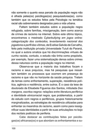 100
não somente o quanto essa parcela da população negra não
é olhada pelas(os) psicólogas(os) pesquisadoras(es), como
também que os estudos feitos pela Psicologia na temática
racial são sobremaneira designados para a vida urbana.
Faltam também estudos sobre a população negra
refugiada, sobre famílias, miscigenação, bem como acerca
de crimes de racismo na internet. Sobre este último tópico,
encontramos o mestrado Cyberbullying em jogos online:
categorização dos conteúdos, levantamento nacional dos
jogadores e perfil das vítimas, de Evelise Galvão de Carvalho,
feito pela instituição privada Universidade Tuiuti do Paraná,
no qual a autora sinaliza que há discriminações virtuais de
cunho racista, contudo, o estudo não tinha como propósito,
por exemplo, fazer uma sistematização densa sobre crimes
dessa natureza contra a população negra na internet.
Observa-se que a maioria dos trabalhos focam o
racismo  e seus prejuízos, mas há pesquisas que ressal-
tam também os processos que ocorrem em presença do
racismo e que vão no horizonte da saúde psíquica. Tratam
de temas como enfrentamento, superação, resistência polí-
tica, agência e resiliência, entre outros. É o caso da tese de
doutorado de Elisabete Figueroa dos Santos, intitulada Das
margens, escritos negros: relações entre literatura periférica
e identidade etnicorracial negra, que problematiza, a partir
do estudo com negros e periféricos, grupos historicamente
marginalizados, as estratégias de resistência utilizadas para
enfrentar os meandros do racismo, assim como para ressig-
nificar suas identidades a partir de suas articulações no bojo
dos recitais poéticos de periferia.
Cabe destacar as contribuições feitas por psicólo-
gas(os) africanas(os) e que abordam os enfrentamentos e su-
 
