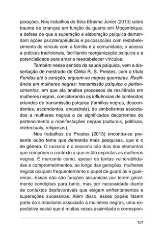 101
perações. Nos trabalhos de Bóia Efraime Júnior (2013) sobre
trauma de crianças em função da guerra em Moçambique,
a defesa de que a superação e elaboração psíquica deman-
dam ações psicoterapêuticas e psicossociais com restabele-
cimento do vínculo com a família e a comunidade, o acesso
a práticas tradicionais, facilitando reorganização psíquica e a
potencialidade para amar e reestabelecer vínculos.
Também nesse sentido da saúde psíquica, vem a dis-
sertação de mestrado de Clélia R. S. Prestes, com o título
Feridas até o coração, erguem-se negras guerreiras. Resili-
ência em mulheres negras: transmissão psíquica e perten-
cimentos, em que ela analisa processos de resiliência em
mulheres negras, considerando as influências de conteúdos
oriundos de transmissão psíquica (famílias negras, descen-
dentes, ascendentes, ancestrais), de simbolismos associa-
dos a mulheres negras e de significados decorrentes do
pertencimento a manifestações negras (culturais, políticas,
intelectuais, religiosas).
Nos trabalhos de Prestes (2013) encontra-se pre-
sente outro tema que demanda mais pesquisas, que é o
de gênero. O racismo e o sexismo são dois dos elementos
que compõem o contexto a que estão expostas as mulheres
negras. É marcante como, apesar de tantas vulnerabilida-
des e comprometimentos, ao longo das gerações, mulheres
negras ocupam frequentemente o papel de guardiãs e guer-
reiras. Essas não são funções assumidas por terem geral-
mente condições para tanto, mas por necessidade diante
de contextos desfavoráveis que exigem enfrentamentos e
superações sucessivas. Além disso, esses papéis fazem
parte do simbolismo associado a mulheres negras, uma ex-
pectativa social que é muitas vezes assimilada e correspon-
 