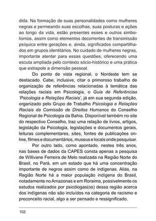 102
dida. Na formação de suas personalidades como mulheres
negras e permeando suas escolhas, suas posturas e ações
ao longo da vida, estão presentes esses e outros simbo-
lismos, assim como elementos decorrentes de transmissão
psíquica entre gerações e, ainda, significados compartilha-
dos em grupos identitários. No cuidado de mulheres negras,
importante atentar para essas questões, oferecendo uma
escuta ampliada pelo contexto sócio-histórico e uma prática
que extrapole a dimensão pessoal.
Do ponto de vista regional, o Nordeste tem se
destacado. Cabe, inclusive, citar o primoroso trabalho de
organização de referências relacionadas à temática das
relações raciais em Psicologia, o Guia de Referências
‘Psicologia e Relações Raciais’, já em sua segunda edição,
organizado pelo Grupo de Trabalho Psicologia e Relações
Raciais da Comissão de Direitos Humanos do Conselho
Regional de Psicologia da Bahia. Disponível também no site
do respectivo Conselho, traz uma relação de livros, artigos,
legislação da Psicologia, legislações e documentos gerais,
leituras complementares, sites, fontes de publicações on-
line, filmes e documentários, museus e locais onde pesquisar.
Por outro lado, como apontado, nestes três anos,
nas bases de dados da CAPES consta apenas a pesquisa
de Willivane Ferreira de Melo realizada na Região Norte do
Brasil, no Pará, em um estado que há uma concentração
importante de negros assim como de indígenas. Aliás, na
Região Norte há a maior população indígena do Brasil,
notadamente noAmazonas e em Roraima, possivelmente os
estudos realizados por psicólogas(os) dessa região acerca
dos indígenas não são incluídos na categoria de racismo e
preconceito racial, algo a ser pensado e ressignificado.
 
