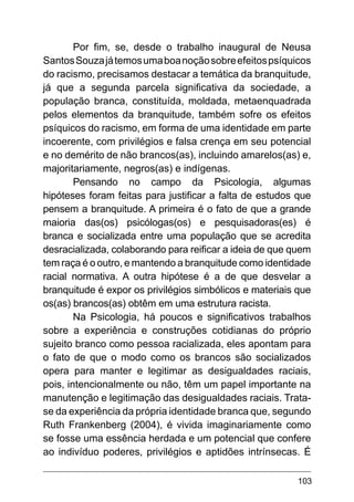 103
Por fim, se, desde o trabalho inaugural de Neusa
SantosSouzajátemosumaboanoçãosobreefeitospsíquicos
do racismo, precisamos destacar a temática da branquitude,
já que a segunda parcela significativa da sociedade, a
população branca, constituída, moldada, metaenquadrada
pelos elementos da branquitude, também sofre os efeitos
psíquicos do racismo, em forma de uma identidade em parte
incoerente, com privilégios e falsa crença em seu potencial
e no demérito de não brancos(as), incluindo amarelos(as) e,
majoritariamente, negros(as) e indígenas.
Pensando no campo da Psicologia, algumas
hipóteses foram feitas para justificar a falta de estudos que
pensem a branquitude. A primeira é o fato de que a grande
maioria das(os) psicólogas(os) e pesquisadoras(es) é
branca e socializada entre uma população que se acredita
desracializada, colaborando para reificar a ideia de que quem
tem raça é o outro, e mantendo a branquitude como identidade
racial normativa. A outra hipótese é a de que desvelar a
branquitude é expor os privilégios simbólicos e materiais que
os(as) brancos(as) obtêm em uma estrutura racista.
Na Psicologia, há poucos e significativos trabalhos
sobre a experiência e construções cotidianas do próprio
sujeito branco como pessoa racializada, eles apontam para
o fato de que o modo como os brancos são socializados
opera para manter e legitimar as desigualdades raciais,
pois, intencionalmente ou não, têm um papel importante na
manutenção e legitimação das desigualdades raciais. Trata-
se da experiência da própria identidade branca que, segundo
Ruth Frankenberg (2004), é vivida imaginariamente como
se fosse uma essência herdada e um potencial que confere
ao indivíduo poderes, privilégios e aptidões intrínsecas. É
 
