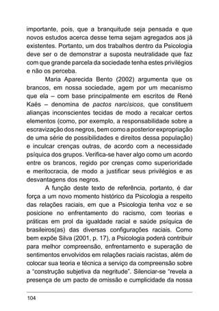 104
importante, pois, que a branquitude seja pensada e que
novos estudos acerca desse tema sejam agregados aos já
existentes. Portanto, um dos trabalhos dentro da Psicologia
deve ser o de demonstrar a suposta neutralidade que faz
com que grande parcela da sociedade tenha estes privilégios
e não os perceba.
Maria Aparecida Bento (2002) argumenta que os
brancos, em nossa sociedade, agem por um mecanismo
que ela – com base principalmente em escritos de René
Kaës – denomina de pactos narcísicos, que constituem
alianças inconscientes tecidas de modo a recalcar certos
elementos (como, por exemplo, a responsabilidade sobre a
escravização dos negros, bem como a posterior expropriação
de uma série de possibilidades e direitos dessa população)
e inculcar crenças outras, de acordo com a necessidade
psíquica dos grupos. Verifica-se haver algo como um acordo
entre os brancos, regido por crenças como superioridade
e meritocracia, de modo a justificar seus privilégios e as
desvantagens dos negros.
A função deste texto de referência, portanto, é dar
força a um novo momento histórico da Psicologia a respeito
das relações raciais, em que a Psicologia tenha voz e se
posicione no enfrentamento do racismo, com teorias e
práticas em prol da igualdade racial e saúde psíquica de
brasileiros(as) das diversas configurações raciais. Como
bem expõe Silva (2001, p. 17), a Psicologia poderá contribuir
para melhor compreensão, enfrentamento e superação de
sentimentos envolvidos em relações raciais racistas, além de
colocar sua teoria e técnica a serviço da compreensão sobre
a “construção subjetiva da negritude”. Silenciar-se “revela a
presença de um pacto de omissão e cumplicidade da nossa
 