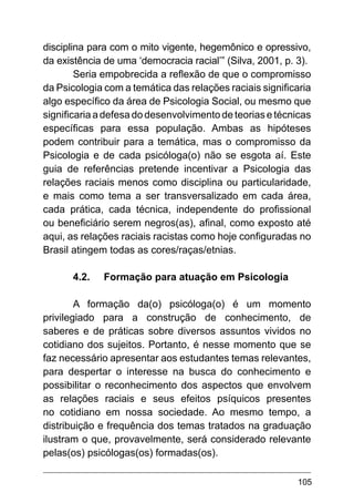 105
disciplina para com o mito vigente, hegemônico e opressivo,
da existência de uma ‘democracia racial’” (Silva, 2001, p. 3).
Seria empobrecida a reflexão de que o compromisso
da Psicologia com a temática das relações raciais significaria
algo específico da área de Psicologia Social, ou mesmo que
significaria a defesa do desenvolvimento de teorias e técnicas
específicas para essa população. Ambas as hipóteses
podem contribuir para a temática, mas o compromisso da
Psicologia e de cada psicóloga(o) não se esgota aí. Este
guia de referências pretende incentivar a Psicologia das
relações raciais menos como disciplina ou particularidade,
e mais como tema a ser transversalizado em cada área,
cada prática, cada técnica, independente do profissional
ou beneficiário serem negros(as), afinal, como exposto até
aqui, as relações raciais racistas como hoje configuradas no
Brasil atingem todas as cores/raças/etnias.
4.2.	 Formação para atuação em Psicologia
A formação da(o) psicóloga(o) é um momento
privilegiado para a construção de conhecimento, de
saberes e de práticas sobre diversos assuntos vividos no
cotidiano dos sujeitos. Portanto, é nesse momento que se
faz necessário apresentar aos estudantes temas relevantes,
para despertar o interesse na busca do conhecimento e
possibilitar o reconhecimento dos aspectos que envolvem
as relações raciais e seus efeitos psíquicos presentes
no cotidiano em nossa sociedade. Ao mesmo tempo, a
distribuição e frequência dos temas tratados na graduação
ilustram o que, provavelmente, será considerado relevante
pelas(os) psicólogas(os) formadas(os).
 