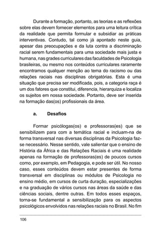 106
Durante a formação, portanto, as teorias e as reflexões
sobre elas devem fornecer elementos para uma leitura crítica
da realidade que permita formular e subsidiar as práticas
interventivas. Contudo, tal como já apontado neste guia,
apesar das preocupações e da luta contra a discriminação
racial serem fundamentais para uma sociedade mais justa e
humana, nas grades curriculares das faculdades de Psicologia
brasileiras, ou mesmo nos conteúdos curriculares raramente
encontramos qualquer menção ao tema do racismo ou das
relações raciais nas disciplinas obrigatórias. Esta é uma
situação que precisa ser modificada, pois, a categoria raça é
um dos fatores que constitui, diferencia, hierarquiza e localiza
os sujeitos em nossa sociedade. Portanto, deve ser inserida
na formação das(os) profissionais da área.
	
a.	 Desafios
Formar psicólogas(os) e professoras(es) que se
sensibilizem para com a temática racial e incluam-na de
forma transversal nas diversas disciplinas da Psicologia faz-
se necessário. Nesse sentido, vale salientar que o ensino de
História da África e das Relações Raciais é uma realidade
apenas na formação de professoras(es) de poucos cursos
como, por exemplo, em Pedagogia, e pode ser útil. No nosso
caso, esses conteúdos devem estar presentes de forma
transversal em disciplinas ou módulos de Psicologia no
ensino médio, em cursos de curta duração, especializações
e na graduação de vários cursos nas áreas da saúde e das
ciências sociais, dentre outras. Em todos esses espaços,
torna-se fundamental a sensibilização para os aspectos
psicológicos envolvidos nas relações raciais no Brasil. No fim
 