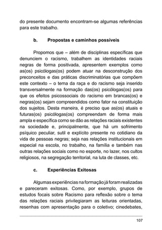 107
do presente documento encontram-se algumas referências
para este trabalho.
b.	 Propostas e caminhos possíveis
Propomos que – além de disciplinas específicas que
denunciem o racismo, trabalhem as identidades raciais
negras de forma positivada, apresentem exemplos como
as(os) psicólogas(os) podem atuar na desconstrução dos
preconceitos e das práticas discriminatórias que compõem
este contexto – o tema da raça e do racismo seja inserido
transversalmente na formação das(os) psicólogas(os) para
que os efeitos psicossociais do racismo em brancas(os) e
negras(os) sejam compreendidos como fator na constituição
dos sujeitos. Desta maneira, é preciso que as(os) atuais e
futuras(os) psicólogas(os) compreendam de forma mais
ampla e específica como se dão as relações raciais existentes
na sociedade e, principalmente, que há um sofrimento
psíquico peculiar, sutil e explícito presente no cotidiano da
vida de pessoas negras; seja nas relações institucionais em
especial na escola, no trabalho, na família e também nas
outras relações sociais como no esporte, no lazer, nos cultos
religiosos, na segregação territorial, na luta de classes, etc.
c.	 Experiências Exitosas
Algumasexperiênciasnaformaçãojáforamrealizadas
e pareceram exitosas. Como, por exemplo, grupos de
estudos focais sobre Racismo para reflexão sobre o tema
das relações raciais privilegiaram as leituras orientadas,
resenhas com apresentação para o coletivo; cinedebates,
 