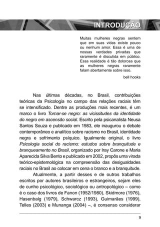 9
introdução
Muitas mulheres negras sentem
que em suas vidas existe pouco
ou nenhum amor. Essa é uma de
nossas verdades privadas que
raramente é discutida em público.
Essa realidade é tão dolorosa que
as mulheres negras raramente
falam abertamente sobre isso.
bell hooks
Nas últimas décadas, no Brasil, contribuições
teóricas da Psicologia no campo das relações raciais têm
se intensificado. Dentre as produções mais recentes, é um
marco o livro Tornar-se negro: as vicissitudes da identidade
do negro em ascensão social. Escrito pela psicanalista Neusa
Santos Souza e publicado em 1983, ele inaugurou o debate
contemporâneo e analítico sobre racismo no Brasil, identidade
negra e sofrimento psíquico. Igualmente original, o livro
Psicologia social do racismo: estudos sobre branquitude e
branqueamento no Brasil, organizado por Iray Carone e Maria
Aparecida Silva Bento e publicado em 2002, propôs uma virada
teórico-epistemológica na compreensão das desigualdades
raciais no Brasil ao colocar em cena o branco e a branquitude.
Atualmente, a partir desses e de outros trabalhos
escritos por autores brasileiros e estrangeiros, sejam eles
de cunho psicológico, sociológico ou antropológico – como
é o caso dos livros de Fanon (1952/1980), Skidmore (1976),
Hasenbalg (1979), Schwarcz (1993), Guimarães (1999),
Telles (2003) e Munanga (2004) –, é consenso considerar
 