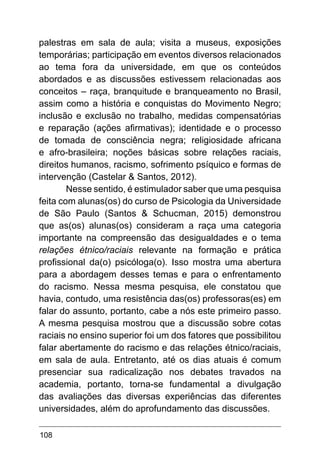 108
palestras em sala de aula; visita a museus, exposições
temporárias; participação em eventos diversos relacionados
ao tema fora da universidade, em que os conteúdos
abordados e as discussões estivessem relacionadas aos
conceitos – raça, branquitude e branqueamento no Brasil,
assim como a história e conquistas do Movimento Negro;
inclusão e exclusão no trabalho, medidas compensatórias
e reparação (ações afirmativas); identidade e o processo
de tomada de consciência negra; religiosidade africana
e afro-brasileira; noções básicas sobre relações raciais,
direitos humanos, racismo, sofrimento psíquico e formas de
intervenção (Castelar & Santos, 2012).
Nesse sentido, é estimulador saber que uma pesquisa
feita com alunas(os) do curso de Psicologia da Universidade
de São Paulo (Santos & Schucman, 2015) demonstrou
que as(os) alunas(os) consideram a raça uma categoria
importante na compreensão das desigualdades e o tema
relações étnico/raciais relevante na formação e prática
profissional da(o) psicóloga(o). Isso mostra uma abertura
para a abordagem desses temas e para o enfrentamento
do racismo. Nessa mesma pesquisa, ele constatou que
havia, contudo, uma resistência das(os) professoras(es) em
falar do assunto, portanto, cabe a nós este primeiro passo.
A mesma pesquisa mostrou que a discussão sobre cotas
raciais no ensino superior foi um dos fatores que possibilitou
falar abertamente do racismo e das relações étnico/raciais,
em sala de aula. Entretanto, até os dias atuais é comum
presenciar sua radicalização nos debates travados na
academia, portanto, torna-se fundamental a divulgação
das avaliações das diversas experiências das diferentes
universidades, além do aprofundamento das discussões.
 