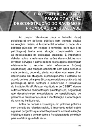 109
Ao propor referências para o trabalho da(o)
psicóloga(o) em políticas públicas com atenção devida
às relações raciais, é fundamental analisar o papel das
políticas públicas em relação à temática, para que a(o)
psicóloga(o) tenha uma atuação comprometida com
as necessidades da população brasileira. É importante
debater sobre a natureza das ações desenvolvidas nos
diversos serviços e como podem essas ações contemplar
efetivamente o recorte racial oferecendo às(aos)
usuárias(os) uma atuação condizente com cada pessoa e
cada contexto, podendo, ainda, contribuir com esse olhar
diferenciado em atuações interdisciplinares e estando de
acordo com os princípios éticos que norteiam a prática da(o)
psicóloga(o). Cabe destacar o pioneirismo e relevância
do Instituto AMMA Psique Negritude e do CEERT, dentre
outras entidades compostas por psicólogas(os) negras(os)
que desenvolveram metodologias de sensibilização de
gestores e profissionais para a identificação e abordagem
do racismo institucional.
Antes de pensar a Psicologia em políticas públicas
com atenção às relações raciais, é importante refletir sobre
algumas perguntas que servirão para uma contextualização
inicial que ajude a pensar como a Psicologia pode contribuir
para a efetiva igualdade racial.
EIXO 5: ATUAÇÃO DA(O)
PSICÓLOGA(O) NA
DESCONSTRUÇÃO DO RACISMO E
PROMOÇÃO DA IGUALDADE
 