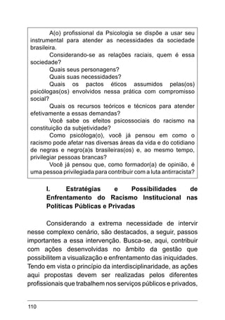 110
A(o) profissional da Psicologia se dispõe a usar seu
instrumental para atender as necessidades da sociedade
brasileira.
Considerando-se as relações raciais, quem é essa
sociedade?
Quais seus personagens?
Quais suas necessidades?
Quais os pactos éticos assumidos pelas(os)
psicólogas(os) envolvidos nessa prática com compromisso
social?
Quais os recursos teóricos e técnicos para atender
efetivamente a essas demandas?
Você sabe os efeitos psicossociais do racismo na
constituição da subjetividade?
Como psicóloga(o), você já pensou em como o
racismo pode afetar nas diversas áreas da vida e do cotidiano
de negras e negro(a)s brasileiras(os) e, ao mesmo tempo,
privilegiar pessoas brancas?
Você já pensou que, como formador(a) de opinião, é
uma pessoa privilegiada para contribuir com a luta antirracista?
I.	 Estratégias e Possibilidades de
Enfrentamento do Racismo Institucional nas
Políticas Públicas e Privadas
Considerando a extrema necessidade de intervir
nesse complexo cenário, são destacados, a seguir, passos
importantes a essa intervenção. Busca-se, aqui, contribuir
com ações desenvolvidas no âmbito da gestão que
possibilitem a visualização e enfrentamento das iniquidades.
Tendo em vista o princípio da interdisciplinaridade, as ações
aqui propostas devem ser realizadas pelos diferentes
profissionais que trabalhem nos serviços públicos e privados,
 
