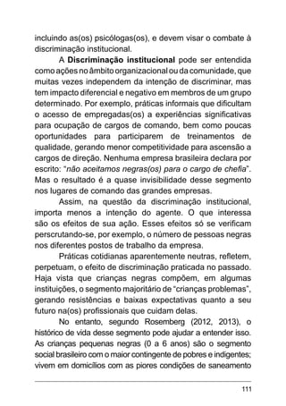 111
incluindo as(os) psicólogas(os), e devem visar o combate à
discriminação institucional.
A Discriminação institucional pode ser entendida
comoaçõesnoâmbitoorganizacionaloudacomunidade,que
muitas vezes independem da intenção de discriminar, mas
tem impacto diferencial e negativo em membros de um grupo
determinado. Por exemplo, práticas informais que dificultam
o acesso de empregadas(os) a experiências significativas
para ocupação de cargos de comando, bem como poucas
oportunidades para participarem de treinamentos de
qualidade, gerando menor competitividade para ascensão a
cargos de direção. Nenhuma empresa brasileira declara por
escrito: “não aceitamos negras(os) para o cargo de chefia”.
Mas o resultado é a quase invisibilidade desse segmento
nos lugares de comando das grandes empresas.
Assim, na questão da discriminação institucional,
importa menos a intenção do agente. O que interessa
são os efeitos de sua ação. Esses efeitos só se verificam
perscrutando-se, por exemplo, o número de pessoas negras
nos diferentes postos de trabalho da empresa.
Práticas cotidianas aparentemente neutras, refletem,
perpetuam, o efeito de discriminação praticada no passado.
Haja vista que crianças negras compõem, em algumas
instituições, o segmento majoritário de “crianças problemas”,
gerando resistências e baixas expectativas quanto a seu
futuro na(os) profissionais que cuidam delas.
No entanto, segundo Rosemberg (2012, 2013), o
histórico de vida desse segmento pode ajudar a entender isso.
As crianças pequenas negras (0 a 6 anos) são o segmento
social brasileiro com o maior contingente de pobres e indigentes;
vivem em domicílios com as piores condições de saneamento
 