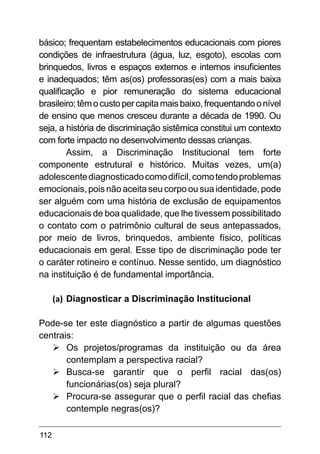 112
básico; frequentam estabelecimentos educacionais com piores
condições de infraestrutura (água, luz, esgoto), escolas com
brinquedos, livros e espaços externos e internos insuficientes
e inadequados; têm as(os) professoras(es) com a mais baixa
qualificação e pior remuneração do sistema educacional
brasileiro;têmocustopercapitamaisbaixo,frequentandoonível
de ensino que menos cresceu durante a década de 1990. Ou
seja, a história de discriminação sistêmica constitui um contexto
com forte impacto no desenvolvimento dessas crianças.
Assim, a Discriminação Institucional tem forte
componente estrutural e histórico. Muitas vezes, um(a)
adolescentediagnosticadocomodifícil,comotendoproblemas
emocionais, pois não aceita seu corpo ou sua identidade, pode
ser alguém com uma história de exclusão de equipamentos
educacionais de boa qualidade, que lhe tivessem possibilitado
o contato com o patrimônio cultural de seus antepassados,
por meio de livros, brinquedos, ambiente físico, políticas
educacionais em geral. Esse tipo de discriminação pode ter
o caráter rotineiro e contínuo. Nesse sentido, um diagnóstico
na instituição é de fundamental importância.
(a)	Diagnosticar a Discriminação Institucional
Pode-se ter este diagnóstico a partir de algumas questões
centrais:
Ø	
Os projetos/programas da instituição ou da área
contemplam a perspectiva racial?
Ø	
Busca-se garantir que o perfil racial das(os)
funcionárias(os) seja plural?
Ø	
Procura-se assegurar que o perfil racial das chefias
contemple negras(os)?
 