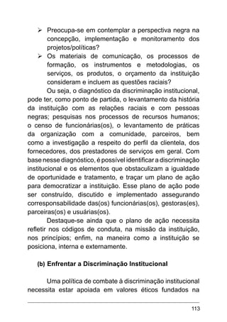 113
Ø	
Preocupa-se em contemplar a perspectiva negra na
concepção, implementação e monitoramento dos
projetos/políticas?
Ø	
Os materiais de comunicação, os processos de
formação, os instrumentos e metodologias, os
serviços, os produtos, o orçamento da instituição
consideram e incluem as questões raciais?
Ou seja, o diagnóstico da discriminação institucional,
pode ter, como ponto de partida, o levantamento da história
da instituição com as relações raciais e com pessoas
negras; pesquisas nos processos de recursos humanos;
o censo de funcionárias(os), o levantamento de práticas
da organização com a comunidade, parceiros, bem
como a investigação a respeito do perfil da clientela, dos
fornecedores, dos prestadores de serviços em geral. Com
base nesse diagnóstico, é possível identificar a discriminação
institucional e os elementos que obstaculizam a igualdade
de oportunidade e tratamento, e traçar um plano de ação
para democratizar a instituição. Esse plano de ação pode
ser construído, discutido e implementado assegurando
corresponsabilidade das(os) funcionárias(os), gestoras(es),
parceiras(os) e usuárias(os).
Destaque-se ainda que o plano de ação necessita
refletir nos códigos de conduta, na missão da instituição,
nos princípios; enfim, na maneira como a instituição se
posiciona, interna e externamente.
(b)	Enfrentar a Discriminação Institucional
Uma política de combate à discriminação institucional
necessita estar apoiada em valores éticos fundados na
 