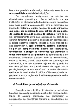 114
busca da igualdade e da justiça, fortemente conectada à
responsabilidade social das instituições.
Em sociedades desfiguradas por séculos de
discriminação generalizada, não é suficiente que as
instituições se abstenham de discriminar, sendo necessária
uma ação positiva comprometida com a promoção da
igualdade. Estamos, então, falando de ação afirmativa
que pode ser considerada uma política de promoção
da igualdade ou ainda política de inclusão. Trata-se de
um comportamento ativo das instituições no sentido de
garantir, fomentar, propiciar a igualdade em contraposição
à atitude negativa, passiva, limitada à mera intenção de
não discriminar. A ação afirmativa, portanto, distingue-
se por um comportamento atuante das instituições,
favorecendo a criação de condições que permitam a
todos beneficiar-se da igualdade de oportunidade e de
tratamento, eliminando qualquer fonte de discriminação,
direta ou indireta, criando cotas raciais na contratação de
funcionários, é o que acontece hoje em dia quando há
concursos públicos em que há reserva de vagas para a
população negra. Apesar do número de ações afirmativas
efetivamente relacionadas à política pública ou privada ser
pequeno, a incorporação dela é facilmente percebida, assim
como seu efeito.
(c)	 Sensibilizar gestoras(es) e profissionais
Considerando a história de silêncio da sociedade
brasileira acerca da identidade racial e das desigualdades,
faz-se de extrema pertinência que gestoras(es) e
profissionais da assistência tenham a possibilidade de
 