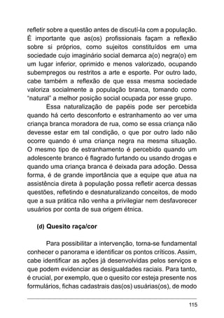 115
refletir sobre a questão antes de discutí-la com a população.
É importante que as(os) profissionais façam a reflexão
sobre si próprios, como sujeitos constituídos em uma
sociedade cujo imaginário social demarca a(o) negra(o) em
um lugar inferior, oprimido e menos valorizado, ocupando
subempregos ou restritos a arte e esporte. Por outro lado,
cabe também a reflexão de que essa mesma sociedade
valoriza socialmente a população branca, tomando como
“natural” a melhor posição social ocupada por esse grupo.
Essa naturalização de papéis pode ser percebida
quando há certo desconforto e estranhamento ao ver uma
criança branca moradora de rua, como se essa criança não
devesse estar em tal condição, o que por outro lado não
ocorre quando é uma criança negra na mesma situação.
O mesmo tipo de estranhamento é percebido quando um
adolescente branco é flagrado furtando ou usando drogas e
quando uma criança branca é deixada para adoção. Dessa
forma, é de grande importância que a equipe que atua na
assistência direta à população possa refletir acerca dessas
questões, refletindo e desnaturalizando conceitos, de modo
que a sua prática não venha a privilegiar nem desfavorecer
usuários por conta de sua origem étnica.
(d)	Quesito raça/cor
Para possibilitar a intervenção, torna-se fundamental
conhecer o panorama e identificar os pontos críticos. Assim,
cabe identificar as ações já desenvolvidas pelos serviços e
que podem evidenciar as desigualdades raciais. Para tanto,
é crucial, por exemplo, que o quesito cor esteja presente nos
formulários, fichas cadastrais das(os) usuárias(os), de modo
 