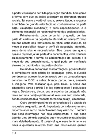 116
a poder visualizar o perfil da população atendida, bem como
a forma com que as ações alcançam os diferentes grupos
raciais. Tal como a variável renda, sexo e idade, a raça/cor
é também de grande relevância ao conhecimento do perfil
da(o) usuária(o) atendida(o) e suas especificidades, e é
elemento essencial ao reconhecimento das desigualdades.
Primeiramente, cabe perguntar: o quesito cor faz
parte do cadastro da população atendida no serviço? Caso
ele não conste nos formulários de rotina, cabe inserí-lo, de
modo a possibilitar traçar o perfil da população atendida,
suas demandas e necessidades. Nos casos em que o
quesito raça/cor já faz parte dos documentos, cabe verificar
cuidadosamente a forma de apresentação do quesito e o
modo do seu preenchimento, o qual pode ser verificado
através do padrão das respostas obtidas.
De modo a padronizar as informações, possibilitando
o comparativo com dados da população geral, o quesito
cor deve ser apresentado de acordo com as categorias que
constam no IBGE, a saber: branca, parda, preta, amarela
e indígena. Vale ressaltar que, pelo IBGE, a soma das
categorias parda e preta é o que corresponde à população
negra. Destaca-se, ainda, que a escolha da categoria não
deve ser feita pela(o) profissional, mas sim auto declarada,
sendo considerada a resposta fornecida pela(o) usuária(o).
Outro ponto importante de ser analisado é o padrão de
respostas ao quesito, sendo importante considerar o número
de formulários sem o preenchimento do quesito cor. É comum
que essa informação não seja considerada, o que pode
apontar uma série de questões que merecem ser trabalhadas
mais detalhadamente. É possível que esse fenômeno se
deva a questões relativas tanto aos profissionais quanto
 