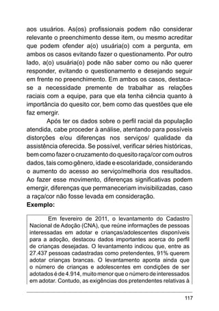 117
aos usuários. As(os) profissionais podem não considerar
relevante o preenchimento desse item, ou mesmo acreditar
que podem ofender a(o) usuária(o) com a pergunta, em
ambos os casos evitando fazer o questionamento. Por outro
lado, a(o) usuária(o) pode não saber como ou não querer
responder, evitando o questionamento e desejando seguir
em frente no preenchimento. Em ambos os casos, destaca-
se a necessidade premente de trabalhar as relações
raciais com a equipe, para que ela tenha ciência quanto à
importância do quesito cor, bem como das questões que ele
faz emergir.
Após ter os dados sobre o perfil racial da população
atendida, cabe proceder à análise, atentando para possíveis
distorções e/ou diferenças nos serviços/ qualidade da
assistência oferecida. Se possível, verificar séries históricas,
bem como fazer o cruzamento do quesito raça/cor com outros
dados, tais como gênero, idade e escolaridade, considerando
o aumento do acesso ao serviço/melhoria dos resultados.
Ao fazer esse movimento, diferenças significativas podem
emergir, diferenças que permaneceriam invisibilizadas, caso
a raça/cor não fosse levada em consideração.
Exemplo:
Em fevereiro de 2011, o levantamento do Cadastro
Nacional de Adoção (CNA), que reúne informações de pessoas
interessadas em adotar e crianças/adolescentes disponíveis
para a adoção, destacou dados importantes acerca do perfil
de crianças desejadas. O levantamento indicou que, entre as
27.437 pessoas cadastradas como pretendentes, 91% querem
adotar crianças brancas. O levantamento aponta ainda que
o número de crianças e adolescentes em condições de ser
adotados é de 4.914, muito menor que o número de interessados
em adotar. Contudo, as exigências dos pretendentes relativas à
 