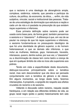 10
que o racismo é uma ideologia de abrangência ampla,
complexa, sistêmica, violenta, que penetra e participa da
cultura, da política, da economia, da ética,..., enfim, da vida
subjetiva, vincular, social e institucional das pessoas. Trata-
se de uma estratégia de dominação que estrutura a nação e
cada um de nós e é pautada na presunção de que existem
raças superiores e inferiores.
Essa primeira definição sobre racismo pode ser
usada como base para, de forma geral, também pensarmos
o sexismo e o “classismo”1
. A diferença é que, em vez de se
pautar na crença de que há raças superiores e inferiores,
o sexismo fundamenta-se no pressuposto ideológico de
que há uma identidade de gênero superior, a do homem
heterossexual, e que as demais são inferiores, o que
inclui as mulheres, lésbicas, gays, transexuais, travestis,
intersexos, queers, dentre outras; por sua vez, o “classismo”
ou a discriminação de classe tem como lastro a crença de
que em qualquer âmbito da vida os ricos são superiores aos
pobres.
Tendo em vista a especificidade deste documento,
debruçar-nos-emos principalmente sobre a temática
racial, mas sem desconsiderar que ela deve ser pensada
conjuntamente com a temática de gênero e de classe.
Em alguns momentos, ao longo deste texto, faremos
intersecções. A propósito, a epígrafe diz respeito aos efeitos
cruzados do racismo e do sexismo.
Voltando à discussão sobre racismo, naquela escala
hierárquica, e em relação aos diferentes âmbitos da vida, ao
grupo racial negro (preto e pardo) historicamente tem sido
1 Gramaticalmente o termo “classismo” não existe.
 
